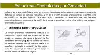 Estructuras Controladas por Gravedad
La fuerza de la gravedad afecta a todos los procesos naturales de deformación y es componente importante
de todos los campos de esfuerzo naturales . El rol de la presión de carga gravitacional en el control de la
deformación ya ha sido discutida . En este capitulo trataremos las estructuras que son formadas
esencialmente como resultado de la acción de la fuerza gravitacional , entre estos factores que influyen ,
tenemos los siguientes:
La erosión diferencial comúnmente conduce a la
inestabilidad gravitacional por exposición de los
bordes de paquetes de capas a lo largo de las
pendientes de valle (Fig. 1) los efectos van desde
las flexuras menores de los estratos cerca a la
superficie , asociado la reptación de los suelos ,
hasta las estructuras de colapso gravitacional de
muchos cientos de metros de longitud.
I. EFECTO DEL RELIEVE TOPOGRAFICO
Fig. 1
 