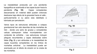 La inestabilidad producida por una pendiente
topográfica es acentuada si las capas buzan hacia la
pendiente (Fig. 1B) . Capas competentes
descansando en material débil pueden entonces
deslizarse bajo efecto de la gravedad hacia el valle ,
particularmente si su plano esta debilitado o
lubricado por percolación.
Varios tipos de estructuras atribuidas a colapso
gravitacional han sido descritas de las montañas de
Irán , donde una serie de gruesa y competentes
calizas sobreyacen lutitas incompetentes con
contenido de anhidrita . Las estructuras incluyen
pliegues recumbentes y capas deslizadas sobre
fallas (Fig. 2) y son atribuidas a la inestabilidad de
capas buzantes competentes en los limbos de
montañas anticlinal . La inestabilidad puede ser
acentuada por el efecto de erosión en la cresta de
las montañas.
Fig. 1B
Fig. 2
 