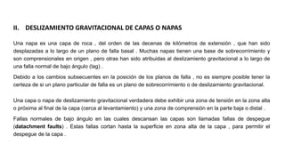 Una napa es una capa de roca , del orden de las decenas de kilómetros de extensión , que han sido
desplazadas a lo largo de un plano de falla basal . Muchas napas tienen una base de sobrecorrimiento y
son comprensionales en origen , pero otras han sido atribuidas al deslizamiento gravitacional a lo largo de
una falla normal de bajo ángulo (lag) .
Debido a los cambios subsecuentes en la posición de los planos de falla , no es siempre posible tener la
certeza de si un plano particular de falla es un plano de sobrecorrimiento o de deslizamiento gravitacional.
Una capa o napa de deslizamiento gravitacional verdadera debe exhibir una zona de tensión en la zona alta
o próxima al final de la capa (cerca al levantamiento) y una zona de comprensión en la parte baja o distal .
Fallas normales de bajo ángulo en las cuales descansan las capas son llamadas fallas de despegue
(datachment faults) . Estas fallas cortan hasta la superficie en zona alta de la capa , para permitir el
despegue de la capa .
II. DESLIZAMIENTO GRAVITACIONAL DE CAPAS O NAPAS
 