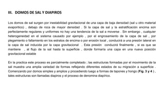 III. DOMOS DE SAL Y DIAPIROS
Los domos de sal surgen por inestabilidad gravitacional de una capa de baja densidad (sal u otro material
evaporitico) , debajo de roca de mayor densidad . Si la capa de sal y la estratificación encima son
perfectamente regulares y uniformes no hay una tendencia de la sal a moverse . Sin embargo , cualquier
heterogeneidad en el sistema causado por ejemplo , por el engrosamiento de la capa de sal , por
plegamiento o fallamiento en los estratos de encima o por erosión local , conducirá a una presión lateral en
la capa de sal inducida por la capa gravitacional . Esta presión conducirá finalmente , si es que se
mantiene , al flujo de la sal hasta la superficie , donde formaría una capa en una nueva posición
gravitacional estable
En la practica este proceso es parcialmente completado ; las estructuras formadas por el movimiento de la
sal muestra una amplia variedad de formas reflejando diferentes estados de su migración a superficie .
Comenzando por domos simples y amplios y procediendo luego a formas de tapones y hongo (Fig. 3 y 4 ) ,
tales estructuras son llamadas diapiros y el proceso de denomina diapírico.
 