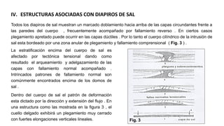 IV. ESTRUCTURAS ASOCIADAS CON DIAPIROS DE SAL
Todos los diapiros de sal muestran un marcado doblamiento hacia arriba de las capas circundantes frente a
las paredes del cuerpo , frecuentemente acompañado por fallamiento reverso . En ciertos casos
plegamiento apretado puede ocurrir en las capas dúctiles . Por lo tanto el cuerpo cilíndrico de la intrusión de
sal esta bordeado por una zona anular de plegamiento y fallamiento comprensional ( Fig. 3 ) .
La estratificación encima del cuerpo de sal es
afectado por tectónica tensional dando como
resultado el arqueamiento y adelgazamiento de las
capas con fallamiento normal acompañado .
Intrincados patrones de fallamiento normal son
comúnmente encontrados encima de los domos de
sal .
Dentro del cuerpo de sal el patrón de deformación
esta dictado por la dirección y extensión del flujo . En
una estructura como las mostrada en la figura 3 , el
cuello delgado exhibirá un plegamiento muy cerrado
con fuertes elongaciones verticales lineales. Fig. 3
 