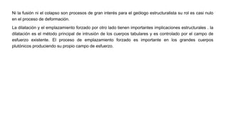 Ni la fusión ni el colapso son procesos de gran interés para el geólogo estructuralista su rol es casi nulo
en el proceso de deformación.
La dilatación y el emplazamiento forzado por otro lado tienen importantes implicaciones estructurales . la
dilatación es el método principal de intrusión de los cuerpos tabulares y es controlado por el campo de
esfuerzo existente. El proceso de emplazamiento forzado es importante en los grandes cuerpos
plutónicos produciendo su propio campo de esfuerzo.
 