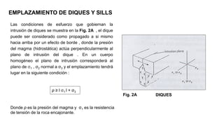 Las condiciones de esfuerzo que gobiernan la
intrusión de diques se muestra en la Fig. 2A , el dique
puede ser considerado como propagado a si mismo
hacia arriba por un efecto de borde , donde la presión
del magma (hidrostática) actúa perpendicularmente al
plano de intrusión del dique . En un cuerpo
homogéneo el plano de intrusión corresponderá al
plano de σ1 , σ2 normal a σ3 y el emplazamiento tendrá
lugar en la siguiente condición :
EMPLAZAMIENTO DE DIQUES Y SILLS
Donde p es la presión del magma y σ1 es la resistencia
de tensión de la roca encajonante.
p ≥ l σ1 l + σ3
Fig. 2A DIQUES
 