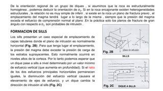 Los sills presentan un caso especial de emplazamiento de
capas tabulares donde el plano de intrusión es normalmente
horizontal (Fig. 2B) .Para que tenga lugar el emplazamiento,
la presión del magma debe exceder la presión de carga de
los estratos suprayacentes. Esto normalmente ocurrirá en
niveles altos de la corteza. Por lo tanto podemos esperar que
un dique pase a sills a nivel determinado por un valor mínimo
de esfuerzo vertical (que aumenta en profundidad). Si el ratio
de los dos esfuerzos principales horizontales permanecen
iguales, la disminución del esfuerzo vertical causara el
elevamiento de ejes de esfuerzo, y un dique cambia la
dirección de intrusión al sills (Fig. 2C)
De la orientación regional de un grupo de diques , si asumimos que la roca es estructuralmente
homogénea , podemos deducir la orientación de σ3. Si en la roca encajonante existen heterogeneidades
estructurales , la relación no es muy simple de inferir . si existe en la roca un plano de fractura previo , el
emplazamiento del magma tendrá lugar a lo largo de la misma , siempre que la presión del magma
exceda el esfuerzo de comprensión normal al plano .En la práctica solo los planos de fractura de gran
ángulo con respecto a σ3 son probables de intrusión .
FORMACION DE SILLS
Fig. 2B
SILLS
Fig. 2C DIQUE A SILLS
 