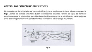 Un buen ejemplo del rol de fallas así como estratificación en el emplazamiento de un sills se muestra en la
Fig.3 , donde los estratos y las fallas buzan en direcciones opuestas y el sills es capaz de mantener
aproximadamente el mismo nivel favorable siguiendo el buzamiento de la estratificación hacia abajo por
cierta distancia pero retornando periódicamente a un nivel más alto a lo largo de una falla.
CONTROL POR ESTRUCTURAS PREEXISTENTES
Fig.3
 