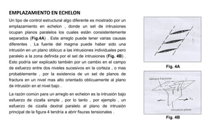 Un tipo de control estructural algo diferente es mostrado por un
emplazamiento en echelon , donde un set de intrusiones
ocupan planos paralelos los cuales están consistentemente
separados (Fig.4A) . Este arreglo puede tener varias causas
diferentes . La fuente del magma puede haber sido una
intrusión en un plano oblicuo a las intrusiones individuales pero
paralelo a la zona definida por el set de intrusiones (Fig. 4B) .
Esto podría ser explicado también por un cambio en el campo
de esfuerzo entre dos niveles sucesivos en la corteza , o mas
probablemente , por la existencia de un set de planos de
fractura en un nivel mas alto orientado oblicuamente al plano
de intrusión en el nivel bajo .
La razón común para un arreglo en echelon es la intrusión bajo
esfuerzo de cizalla simple , por lo tanto , por ejemplo , un
esfuerzo de cizalla dextral paralelo al plano de intrusión
principal de la figura 4 tendría a abrir fisuras tensionales .
EMPLAZAMIENTO EN ECHELON
Fig. 4A
Fig. 4B
 