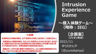 Intrusion
Experience
Game
～侵入体験ゲーム～
（略称：IEG）
【企画案】
（プレゼン形式）
2021/11
ゆうのかんや
（@yunokanya）
※注意
本資料および競技内容は、以下を目的に作成しております。ご注意ください。
・本資料および競技内容は、セキュリティを目的としたものとなります。あくまで
も、防御のためにはどのような攻撃がされうるかを知ることが必要であると考
えて作成されたもので、攻撃を助長する目的はありません。
・他者のサーバやPC等に無断で攻撃を行うと、たとえ善意の検証目的であっ
ても、不正アクセス禁止法に問われる可能性があります。
 