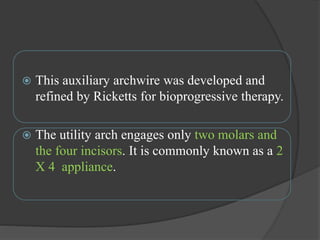  This auxiliary archwire was developed and
refined by Ricketts for bioprogressive therapy.
 The utility arch engages only two molars and
the four incisors. It is commonly known as a 2
X 4 appliance.
 