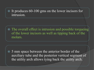  It produces 60-100 gms on the lower incisors for
intrusion.
 The overall effect is intrusion and possible torqueing
of the lower incisors as well as tipping back of the
molars.
 5 mm space between the anterior border of the
auxiliary tube and the posterior vertical segment of
the utility arch allows tying back the utility arch.
 