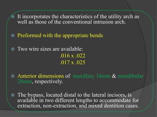  It incorporates the characteristics of the utility arch as
well as those of the conventional intrusion arch.
 Preformed with the appropriate bends
 Two wire sizes are available:
.016 x .022
.017 x .025
 Anterior dimensions of maxillary 34mm & mandibular
28mm, respectively.
 The bypass, located distal to the lateral incisors, is
available in two different lengths to accommodate for
extraction, non-extraction, and mixed dentition cases.
 