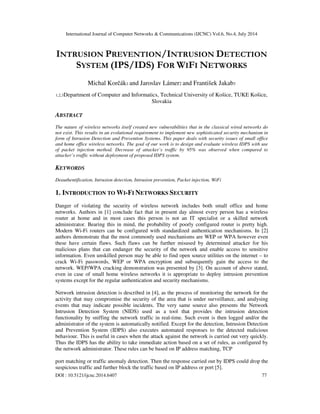 International Journal of Computer Networks & Communications (IJCNC) Vol.6, No.4, July 2014
DOI : 10.5121/ijcnc.2014.6407 77
INTRUSION PREVENTION/INTRUSION DETECTION
SYSTEM (IPS/IDS) FOR WIFI NETWORKS
Michal Korčák1 and Jaroslav Lámer2 and František Jakab3
1,2,3Department of Computer and Informatics, Technical University of Košice, TUKE Košice,
Slovakia
ABSTRACT
The nature of wireless networks itself created new vulnerabilities that in the classical wired networks do
not exist. This results in an evolutional requirement to implement new sophisticated security mechanism in
form of Intrusion Detection and Prevention Systems. This paper deals with security issues of small office
and home office wireless networks. The goal of our work is to design and evaluate wireless IDPS with use
of packet injection method. Decrease of attacker’s traffic by 95% was observed when compared to
attacker’s traffic without deployment of proposed IDPS system.
KEYWORDS
Deauthentification, Intrusion detection, Intrusion prevention, Packet injection, WiFi
1. INTRODUCTION TO WI-FI NETWORKS SECURITY
Danger of violating the security of wireless network includes both small office and home
networks. Authors in [1] conclude fact that in present day almost every person has a wireless
router at home and in most cases this person is not an IT specialist or a skilled network
administrator. Bearing this in mind, the probability of poorly configured router is pretty high.
Modern Wi-Fi routers can be configured with standardized authentication mechanisms. In [2]
authors demonstrate that the most commonly used mechanisms are WEP or WPA however even
these have certain flaws. Such flaws can be further misused by determined attacker for his
malicious plans that can endanger the security of the network and enable access to sensitive
information. Even unskilled person may be able to find open source utilities on the internet – to
crack Wi-Fi passwords, WEP or WPA encryption and subsequently gain the access to the
network. WEP/WPA cracking demonstration was presented by [3]. On account of above stated,
even in case of small home wireless networks it is appropriate to deploy intrusion prevention
systems except for the regular authentication and security mechanisms.
Network intrusion detection is described in [4], as the process of monitoring the network for the
activity that may compromise the security of the area that is under surveillance, and analysing
events that may indicate possible incidents. The very same source also presents the Network
Intrusion Detection System (NIDS) used as a tool that provides the intrusion detection
functionality by sniffing the network traffic in real-time. Such event is then logged and/or the
administrator of the system is automatically notified. Except for the detection, Intrusion Detection
and Prevention System (IDPS) also executes automated responses to the detected malicious
behaviour. This is useful in cases when the attack against the network is carried out very quickly.
Thus the IDPS has the ability to take immediate action based on a set of rules, as configured by
the network administrator. These rules can be based on IP address matching, TCP
port matching or traffic anomaly detection. Then the response carried out by IDPS could drop the
suspicious traffic and further block the traffic based on IP address or port [5].
 