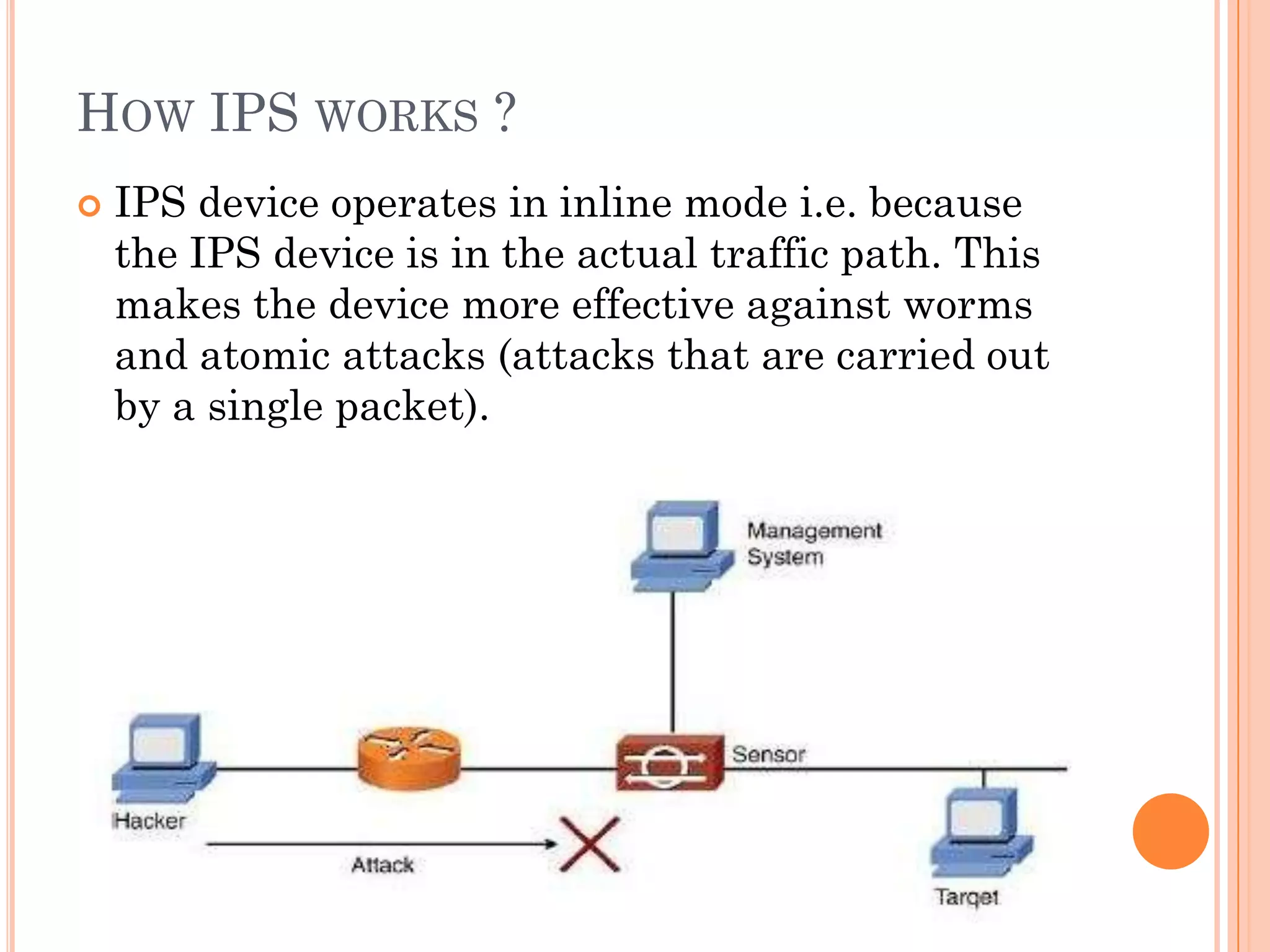 HOW IPS WORKS ?
   IPS device operates in inline mode i.e. because
    the IPS device is in the actual traffic path. This
    makes the device more effective against worms
    and atomic attacks (attacks that are carried out
    by a single packet).
 