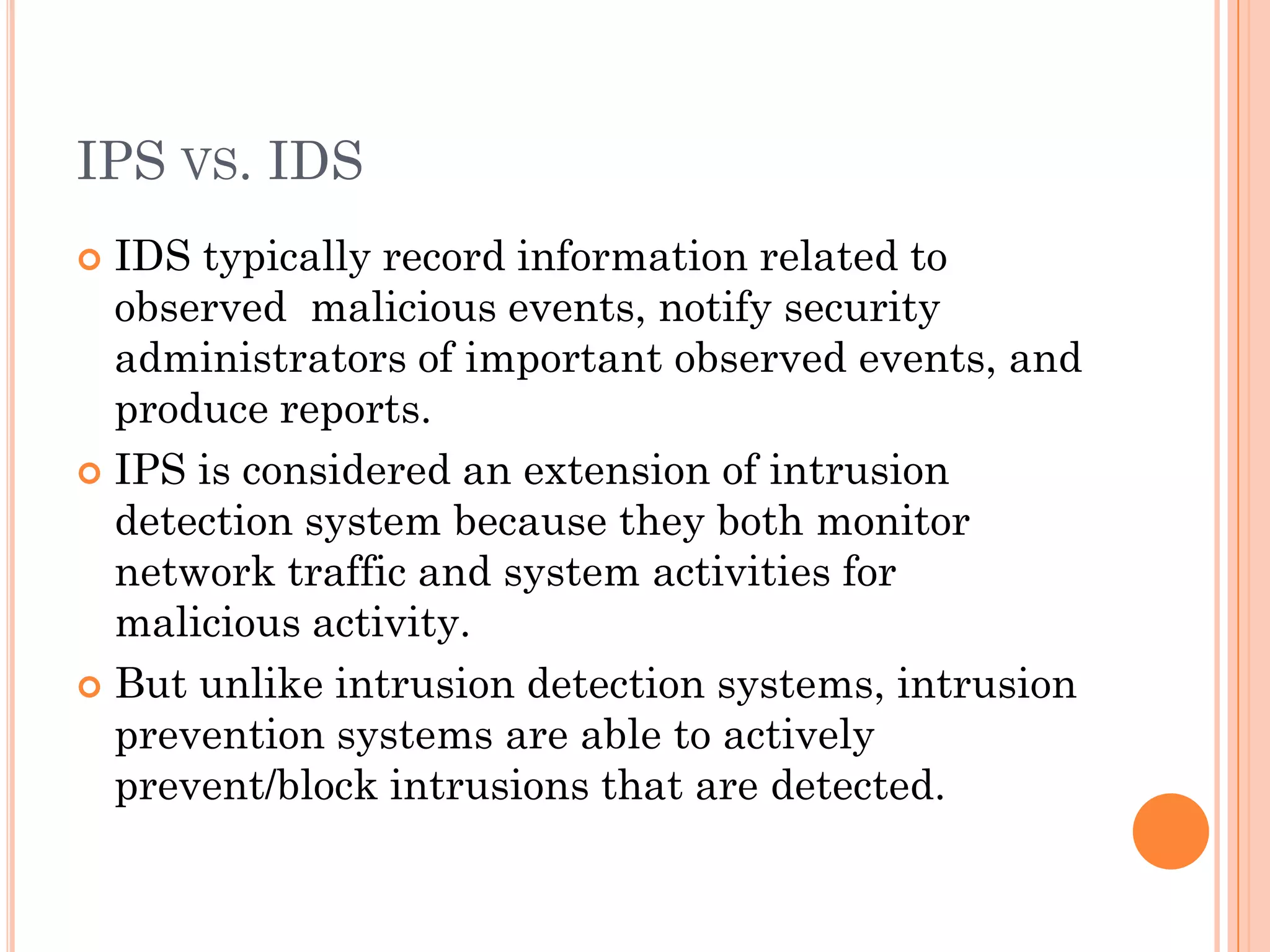IPS VS. IDS
 IDS typically record information related to
  observed malicious events, notify security
  administrators of important observed events, and
  produce reports.
 IPS is considered an extension of intrusion
  detection system because they both monitor
  network traffic and system activities for
  malicious activity.
 But unlike intrusion detection systems, intrusion
  prevention systems are able to actively
  prevent/block intrusions that are detected.
 