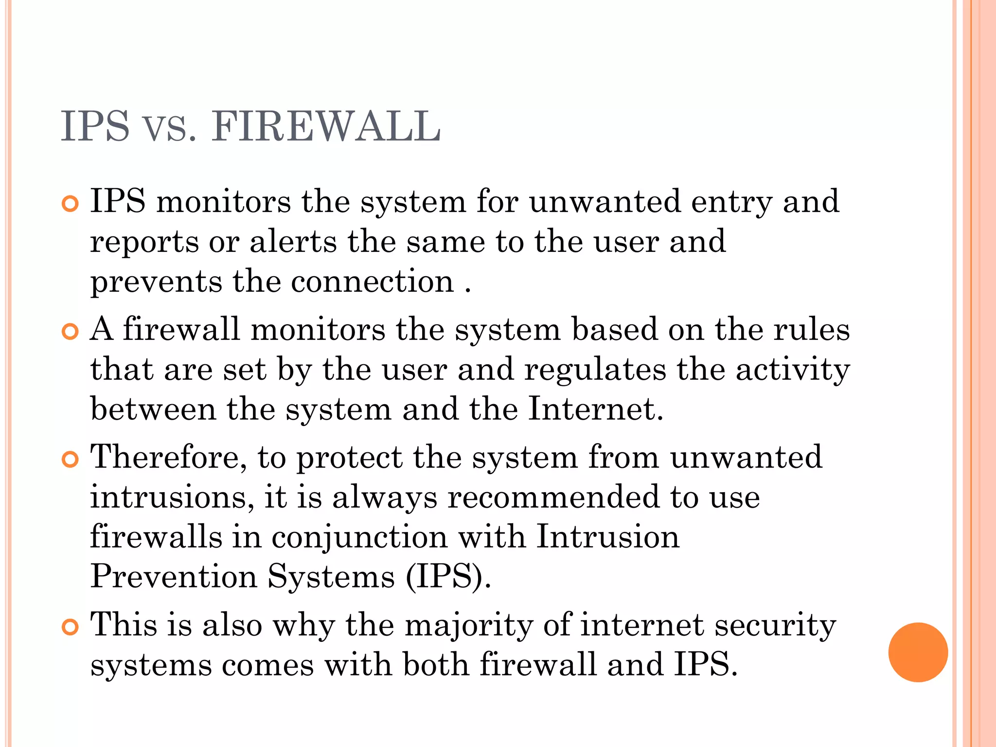 IPS VS. FIREWALL
 IPS monitors the system for unwanted entry and
  reports or alerts the same to the user and
  prevents the connection .
 A firewall monitors the system based on the rules
  that are set by the user and regulates the activity
  between the system and the Internet.
 Therefore, to protect the system from unwanted
  intrusions, it is always recommended to use
  firewalls in conjunction with Intrusion
  Prevention Systems (IPS).
 This is also why the majority of internet security
  systems comes with both firewall and IPS.
 