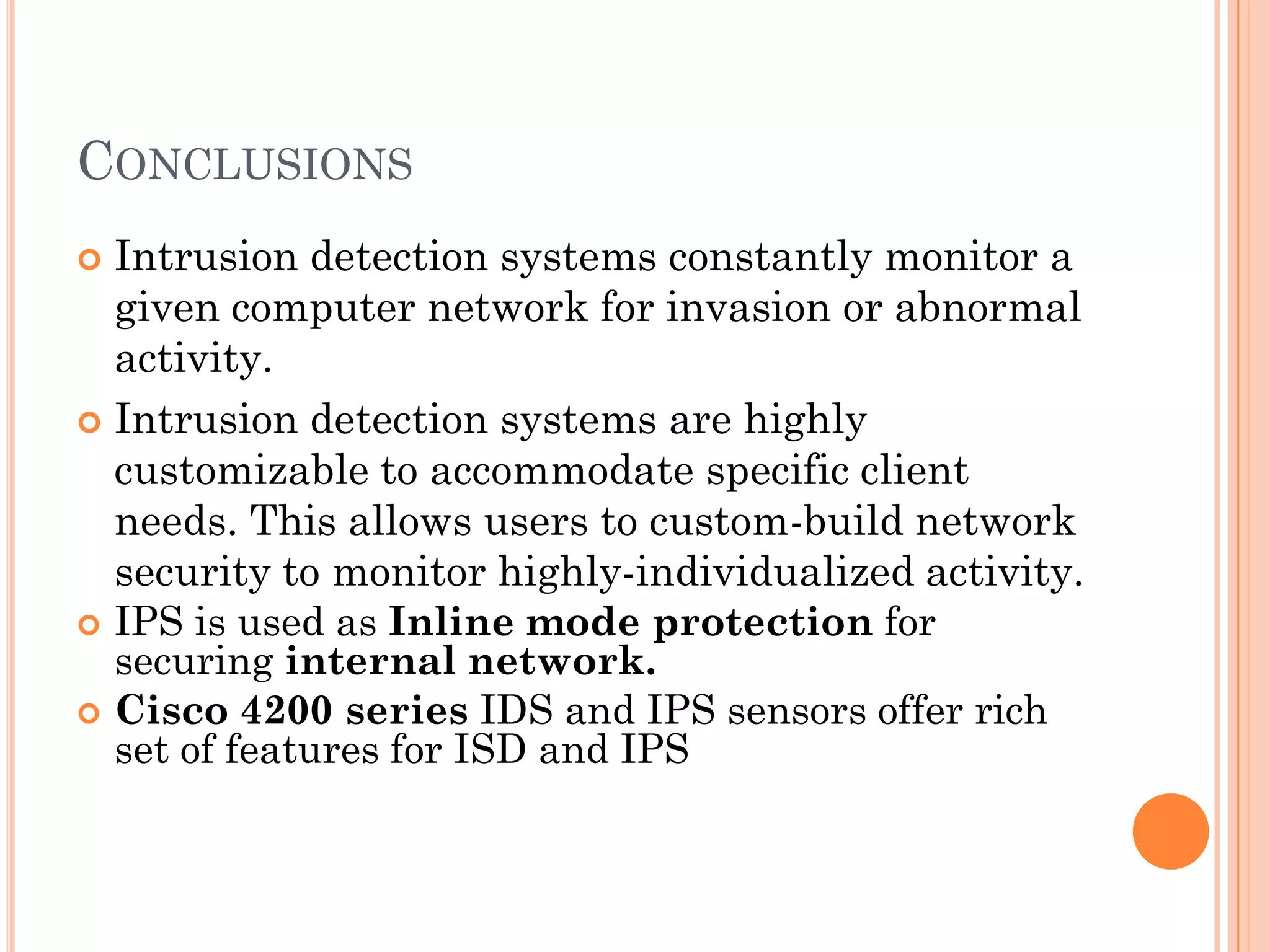 CONCLUSIONS
 Intrusion detection systems constantly monitor a
  given computer network for invasion or abnormal
  activity.
 Intrusion detection systems are highly
  customizable to accommodate specific client
  needs. This allows users to custom-build network
  security to monitor highly-individualized activity.
 IPS is used as Inline mode protection for
  securing internal network.
 Cisco 4200 series IDS and IPS sensors offer rich
  set of features for ISD and IPS
 