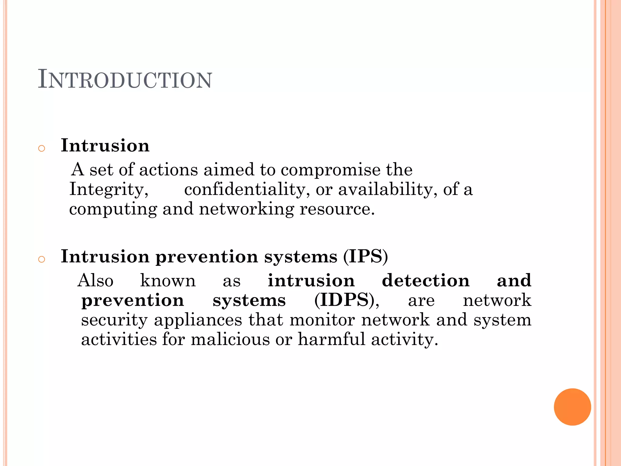 INTRODUCTION

o   Intrusion
     A set of actions aimed to compromise the
     Integrity,    confidentiality, or availability, of a
     computing and networking resource.

o   Intrusion prevention systems (IPS)
      Also known as intrusion detection and
      prevention       systems      (IDPS),    are  network
      security appliances that monitor network and system
      activities for malicious or harmful activity.
 