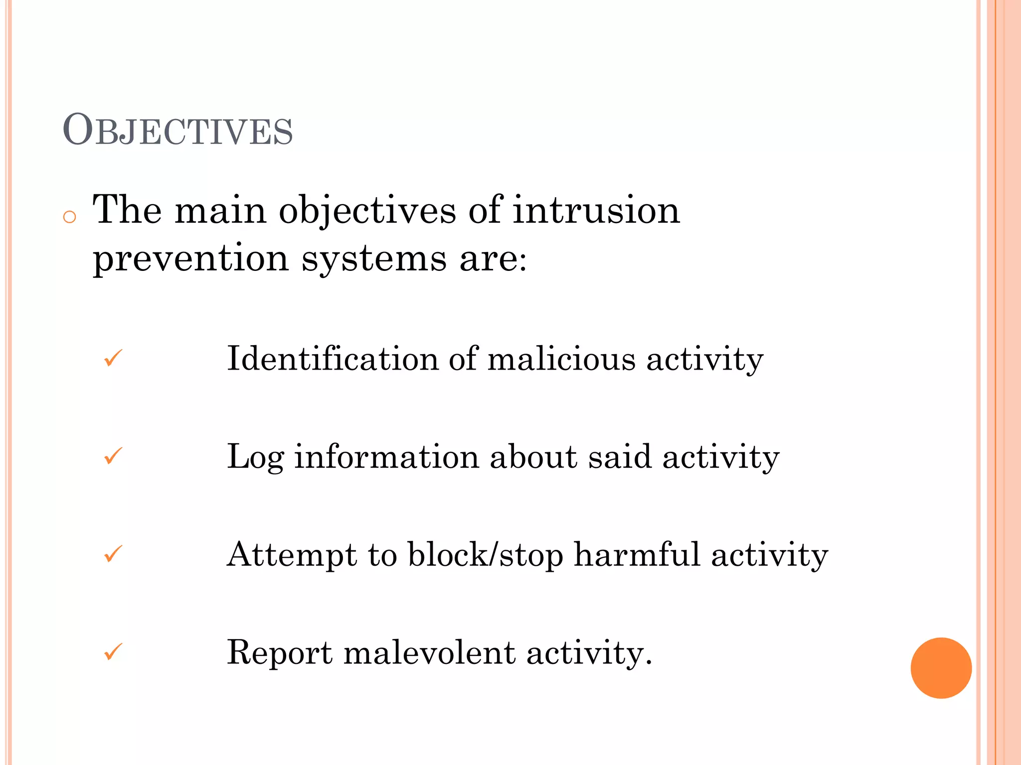 OBJECTIVES
o   The main objectives of intrusion
    prevention systems are:

          Identification of malicious activity

          Log information about said activity

          Attempt to block/stop harmful activity

          Report malevolent activity.
 