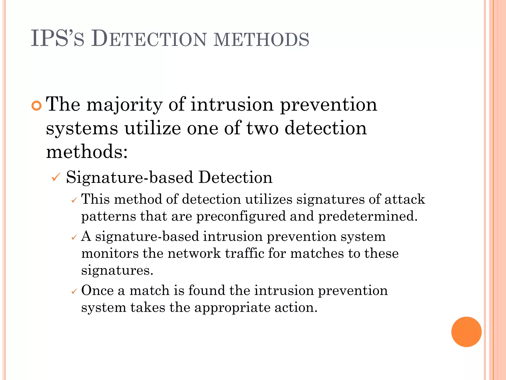 IPS’S DETECTION METHODS

 Themajority of intrusion prevention
 systems utilize one of two detection
 methods:
     Signature-based Detection
       This method of detection utilizes signatures of attack
        patterns that are preconfigured and predetermined.
       A signature-based intrusion prevention system

        monitors the network traffic for matches to these
        signatures.
       Once a match is found the intrusion prevention

        system takes the appropriate action.
 