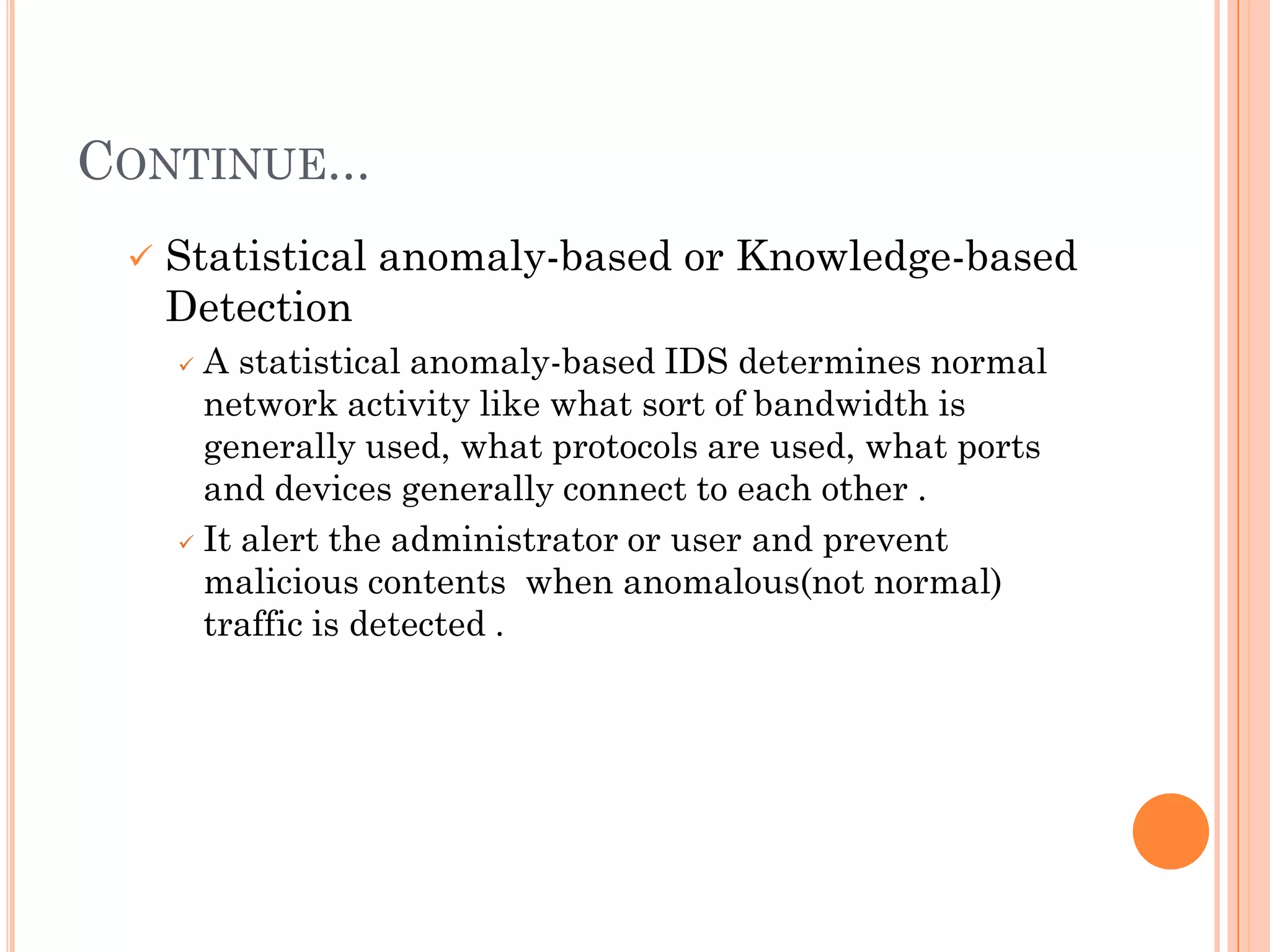 CONTINUE...
    Statistical anomaly-based or Knowledge-based
     Detection
      A statistical anomaly-based IDS determines normal
       network activity like what sort of bandwidth is
       generally used, what protocols are used, what ports
       and devices generally connect to each other .
      It alert the administrator or user and prevent

       malicious contents when anomalous(not normal)
       traffic is detected .
 