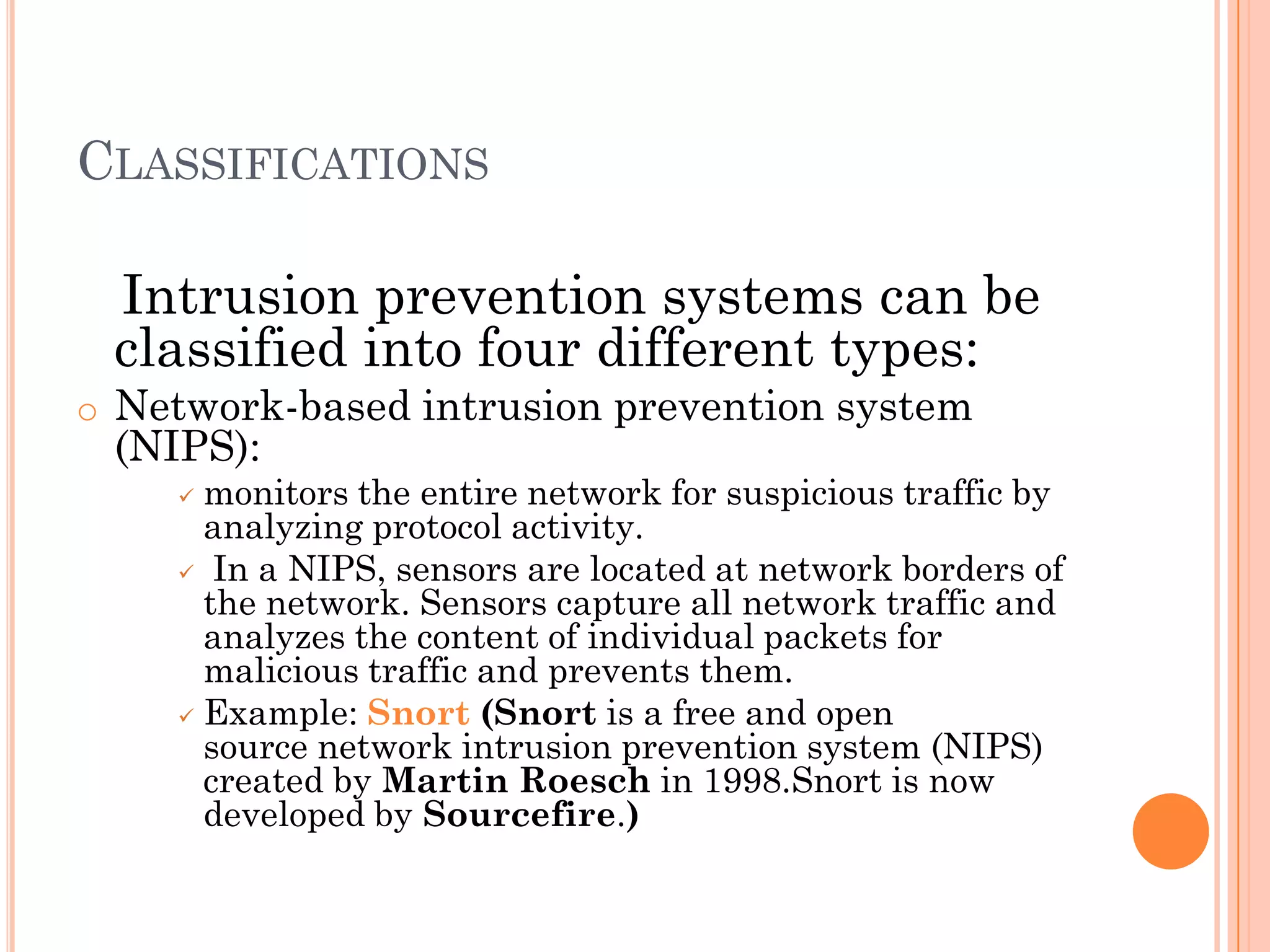 CLASSIFICATIONS

 Intrusion prevention systems can be
 classified into four different types:
o Network-based intrusion prevention system
 (NIPS):
     monitors the entire network for suspicious traffic by
      analyzing protocol activity.
     In a NIPS, sensors are located at network borders of
      the network. Sensors capture all network traffic and
      analyzes the content of individual packets for
      malicious traffic and prevents them.
     Example: Snort (Snort is a free and open
      source network intrusion prevention system (NIPS)
      created by Martin Roesch in 1998.Snort is now
      developed by Sourcefire.)
 