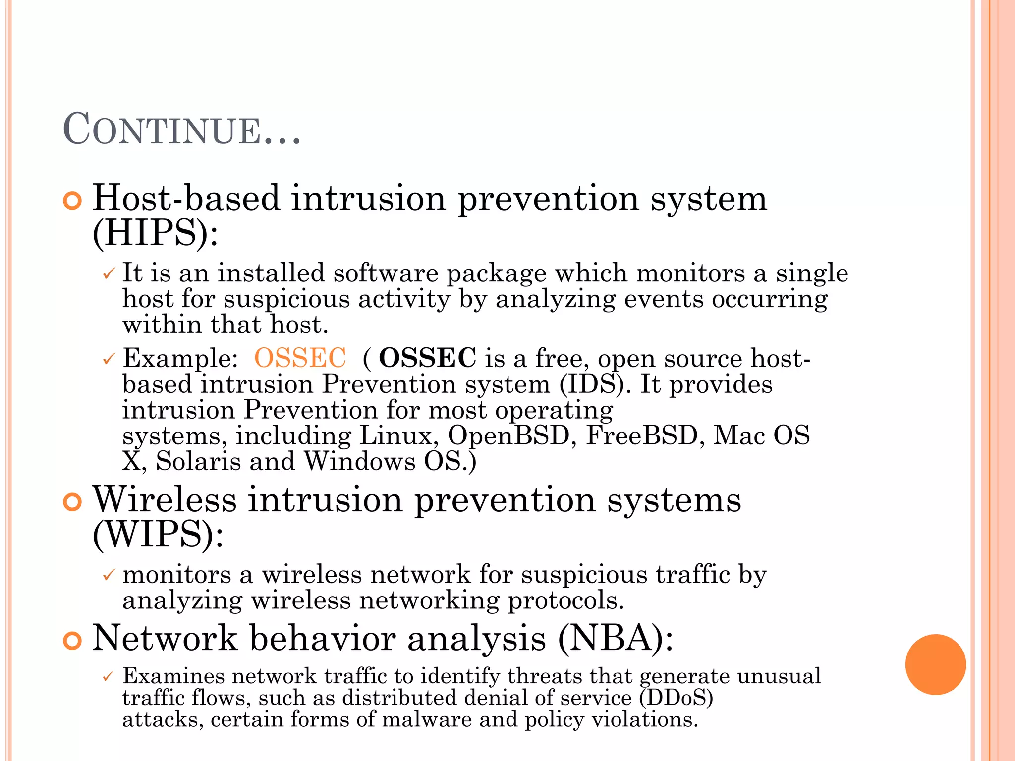 CONTINUE…
 Host-based         intrusion prevention system
 (HIPS):
   Itis an installed software package which monitors a single
    host for suspicious activity by analyzing events occurring
    within that host.
   Example: OSSEC ( OSSEC is a free, open source host-
    based intrusion Prevention system (IDS). It provides
    intrusion Prevention for most operating
    systems, including Linux, OpenBSD, FreeBSD, Mac OS
    X, Solaris and Windows OS.)
 Wireless       intrusion prevention systems
 (WIPS):
   monitors   a wireless network for suspicious traffic by
      analyzing wireless networking protocols.
 Network        behavior analysis (NBA):
     Examines network traffic to identify threats that generate unusual
      traffic flows, such as distributed denial of service (DDoS)
      attacks, certain forms of malware and policy violations.
 