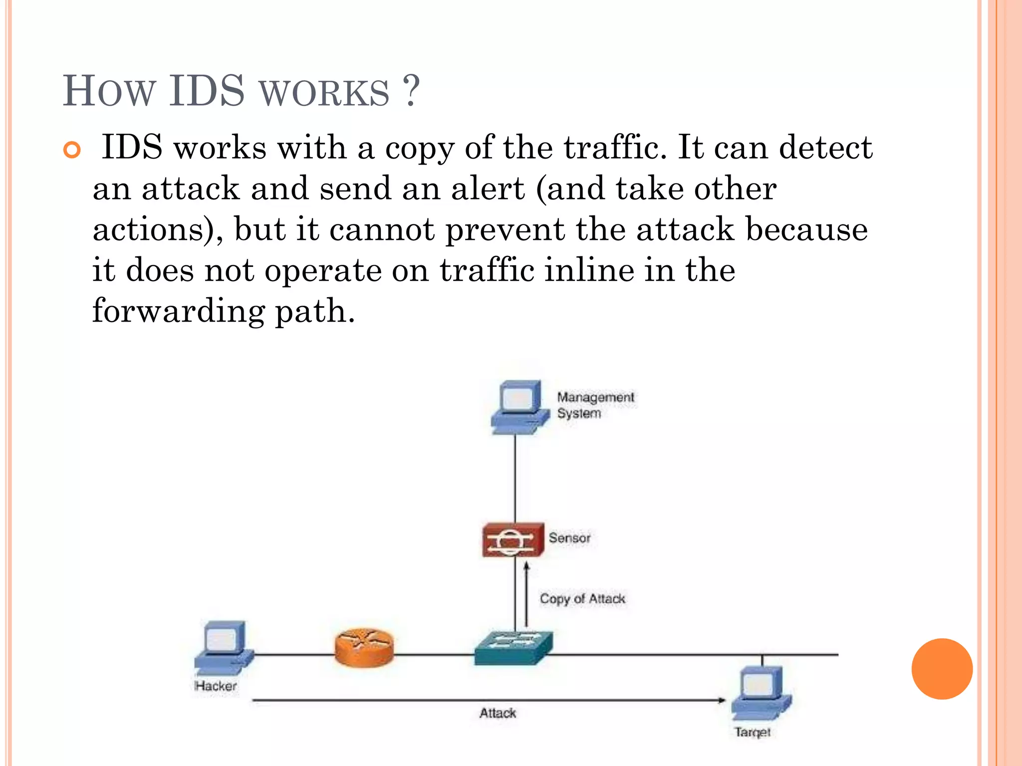 HOW IDS WORKS ?
    IDS works with a copy of the traffic. It can detect
    an attack and send an alert (and take other
    actions), but it cannot prevent the attack because
    it does not operate on traffic inline in the
    forwarding path.
 