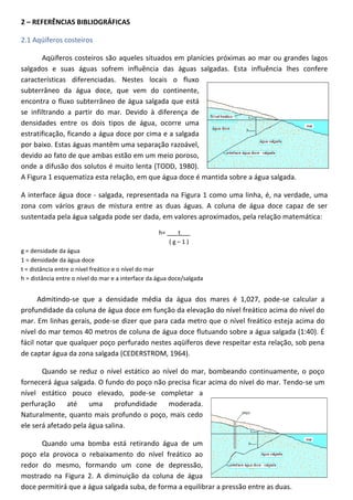 2 – REFERÊNCIAS BIBLIOGRÁFICAS
2.1 Aqüíferos costeiros
Aqüíferos costeiros são aqueles situados em planícies próximas ao mar ou grandes lagos
salgados e suas águas sofrem influência das águas salgadas. Esta influência lhes confere
características diferenciadas. Nestes locais o fluxo
subterrâneo da água doce, que vem do continente,
encontra o fluxo subterrâneo de água salgada que está
se infiltrando a partir do mar. Devido à diferença de
densidades entre os dois tipos de água, ocorre uma
estratificação, ficando a água doce por cima e a salgada
por baixo. Estas águas mantêm uma separação razoável,
devido ao fato de que ambas estão em um meio poroso,
onde a difusão dos solutos é muito lenta (TODD, 1980).
A Figura 1 esquematiza esta relação, em que água doce é mantida sobre a água salgada.
A interface água doce - salgada, representada na Figura 1 como uma linha, é, na verdade, uma
zona com vários graus de mistura entre as duas águas. A coluna de água doce capaz de ser
sustentada pela água salgada pode ser dada, em valores aproximados, pela relação matemática:
h= ___t___
(g–1)
g = densidade da água
1 = densidade da água doce
t = distância entre o nível freático e o nível do mar
h = distância entre o nível do mar e a interface da água doce/salgada

Admitindo-se que a densidade média da água dos mares é 1,027, pode-se calcular a
profundidade da coluna de água doce em função da elevação do nível freático acima do nível do
mar. Em linhas gerais, pode-se dizer que para cada metro que o nível freático esteja acima do
nível do mar temos 40 metros de coluna de água doce flutuando sobre a água salgada (1:40). É
fácil notar que qualquer poço perfurado nestes aqüíferos deve respeitar esta relação, sob pena
de captar água da zona salgada (CEDERSTROM, 1964).
Quando se reduz o nível estático ao nível do mar, bombeando continuamente, o poço
fornecerá água salgada. O fundo do poço não precisa ficar acima do nível do mar. Tendo-se um
nível estático pouco elevado, pode-se completar a
perfuração
até
uma
profundidade
moderada.
Naturalmente, quanto mais profundo o poço, mais cedo
ele será afetado pela água salina.
Quando uma bomba está retirando água de um
poço ela provoca o rebaixamento do nível freático ao
redor do mesmo, formando um cone de depressão,
mostrado na Figura 2. A diminuição da coluna de água
doce permitirá que a água salgada suba, de forma a equilibrar a pressão entre as duas.

 