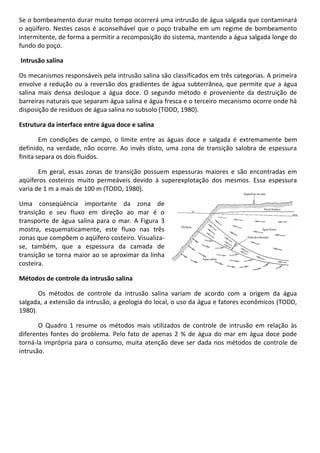 Se o bombeamento durar muito tempo ocorrerá uma intrusão de água salgada que contaminará
o aqüífero. Nestes casos é aconselhável que o poço trabalhe em um regime de bombeamento
intermitente, de forma a permitir a recomposição do sistema, mantendo a água salgada longe do
fundo do poço.
Intrusão salina
Os mecanismos responsáveis pela intrusão salina são classificados em três categorias. A primeira
envolve a redução ou a reversão dos gradientes de água subterrânea, que permite que a água
salina mais densa desloque a água doce. O segundo método é proveniente da destruição de
barreiras naturais que separam água salina e água fresca e o terceiro mecanismo ocorre onde há
disposição de resíduos de água salina no subsolo (TODD, 1980).
Estrutura da interface entre água doce e salina
Em condições de campo, o limite entre as águas doce e salgada é extremamente bem
definido, na verdade, não ocorre. Ao invés disto, uma zona de transição salobra de espessura
finita separa os dois fluidos.
Em geral, essas zonas de transição possuem espessuras maiores e são encontradas em
aqüíferos costeiros muito permeáveis devido à superexplotação dos mesmos. Essa espessura
varia de 1 m a mais de 100 m (TODD, 1980).
Uma conseqüência importante da zona de
transição e seu fluxo em direção ao mar é o
transporte de água salina para o mar. A Figura 3
mostra, esquematicamente, este fluxo nas três
zonas que compõem o aqüífero costeiro. Visualizase, também, que a espessura da camada de
transição se torna maior ao se aproximar da linha
costeira.
Métodos de controle da intrusão salina
Os métodos de controle da intrusão salina variam de acordo com a origem da água
salgada, a extensão da intrusão, a geologia do local, o uso da água e fatores econômicos (TODD,
1980).
O Quadro 1 resume os métodos mais utilizados de controle de intrusão em relação às
diferentes fontes do problema. Pelo fato de apenas 2 % de água do mar em água doce pode
torná-la imprópria para o consumo, muita atenção deve ser dada nos métodos de controle de
intrusão.

 