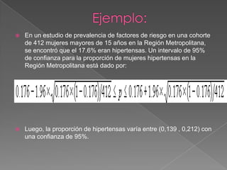    En un estudio de prevalencia de factores de riesgo en una cohorte
    de 412 mujeres mayores de 15 años en la Región Metropolitana,
    se encontró que el 17.6% eran hipertensas. Un intervalo de 95%
    de confianza para la proporción de mujeres hipertensas en la
    Región Metropolitana está dado por:




   Luego, la proporción de hipertensas varía entre (0,139 , 0,212) con
    una confianza de 95%.
 