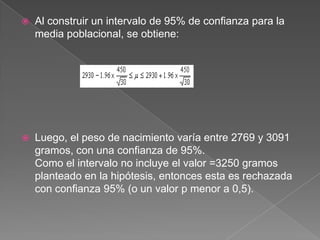    Al construir un intervalo de 95% de confianza para la
    media poblacional, se obtiene:




   Luego, el peso de nacimiento varía entre 2769 y 3091
    gramos, con una confianza de 95%.
    Como el intervalo no incluye el valor =3250 gramos
    planteado en la hipótesis, entonces esta es rechazada
    con confianza 95% (o un valor p menor a 0,5).
 