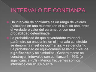    Un intervalo de confianza es un rango de valores
    (calculado en una muestra) en el cual se encuentra
    el verdadero valor del parámetro, con una
    probabilidad determinada.
   La probabilidad de que el verdadero valor del
    parámetro se encuentre en el intervalo construido
    se denomina nivel de confianza, y se denota 1-.
    La probabilidad de equivocarnos se llama nivel de
    significancia y se simboliza . Generalmente se
    construyen intervalos con confianza 1-=95% (o
    significancia =5%). Menos frecuentes son los
    intervalos con =10% o =1%.
 