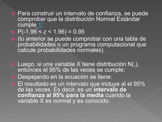    Para construir un intervalo de confianza, se puede
    comprobar que la distribución Normal Estándar
    cumple 1:
   P(-1.96 < z < 1.96) = 0.95
   (lo anterior se puede comprobar con una tabla de
    probabilidades o un programa computacional que
    calcule probabilidades normales).

   Luego, si una variable X tiene distribución N(,),
    entonces el 95% de las veces se cumple:
   Despejando en la ecuación se tiene:
   El resultado es un intervalo que incluye al el 95%
    de las veces. Es decir, es un intervalo de
    confianza al 95% para la media cuando la
    variable X es normal y es conocido.
 