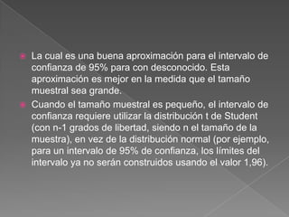    La cual es una buena aproximación para el intervalo de
    confianza de 95% para con desconocido. Esta
    aproximación es mejor en la medida que el tamaño
    muestral sea grande.
   Cuando el tamaño muestral es pequeño, el intervalo de
    confianza requiere utilizar la distribución t de Student
    (con n-1 grados de libertad, siendo n el tamaño de la
    muestra), en vez de la distribución normal (por ejemplo,
    para un intervalo de 95% de confianza, los límites del
    intervalo ya no serán construidos usando el valor 1,96).
 