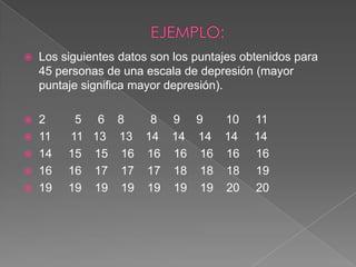    Los siguientes datos son los puntajes obtenidos para
    45 personas de una escala de depresión (mayor
    puntaje significa mayor depresión).

 2       5    6 8   8 9 9   10             11
 11     11   13 13 14 14 14 14             14
 14     15   15 16 16 16 16 16             16
 16     16   17 17 17 18 18 18             19
 19     19   19 19 19 19 19 20             20
 
