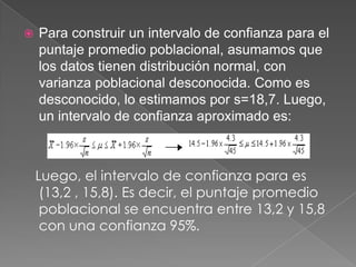    Para construir un intervalo de confianza para el
    puntaje promedio poblacional, asumamos que
    los datos tienen distribución normal, con
    varianza poblacional desconocida. Como es
    desconocido, lo estimamos por s=18,7. Luego,
    un intervalo de confianza aproximado es:



    Luego, el intervalo de confianza para es
     (13,2 , 15,8). Es decir, el puntaje promedio
     poblacional se encuentra entre 13,2 y 15,8
     con una confianza 95%.
 