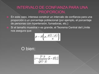    En este caso, interesa construir un intervalo de confianza para una
    proporción o un porcentaje poblacional (por ejemplo, el porcentaje
    de personas con hipertensión, fumadoras, etc.)
   Si el tamaño muestral n es grande, el Teorema Central del Límite
    nos asegura que:




            O bien:
 