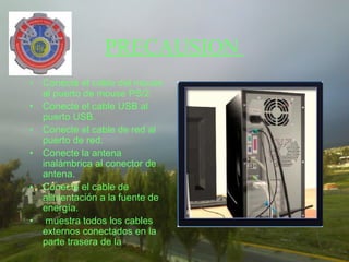 PRECAUSION
• Conecte el cable del mouse
  al puerto de mouse PS/2.
• Conecte el cable USB al
  puerto USB.
• Conecte el cable de red al
  puerto de red.
• Conecte la antena
  inalámbrica al conector de
  antena.
• Conecte el cable de
  alimentación a la fuente de
  energía.
• muestra todos los cables
  externos conectados en la
  parte trasera de la
 