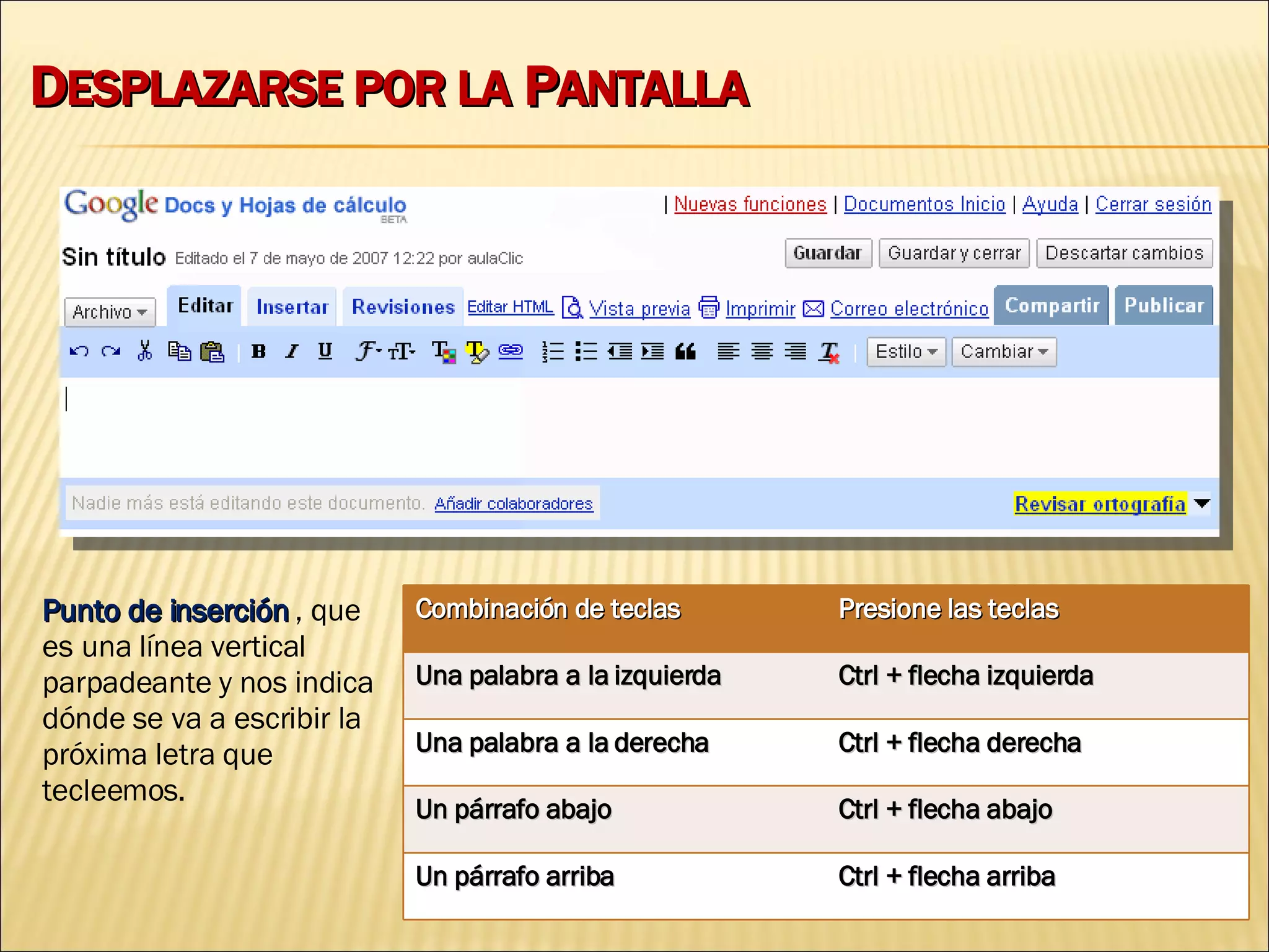 D ESPLAZARSE POR LA  P ANTALLA Punto de inserción  , que es una línea vertical parpadeante y nos indica dónde se va a escribir la próxima letra que tecleemos. Combinación de teclas Presione las teclas Una palabra a la izquierda Ctrl + flecha izquierda Una palabra a la derecha Ctrl + flecha derecha Un párrafo abajo Ctrl + flecha abajo Un párrafo arriba Ctrl + flecha arriba 