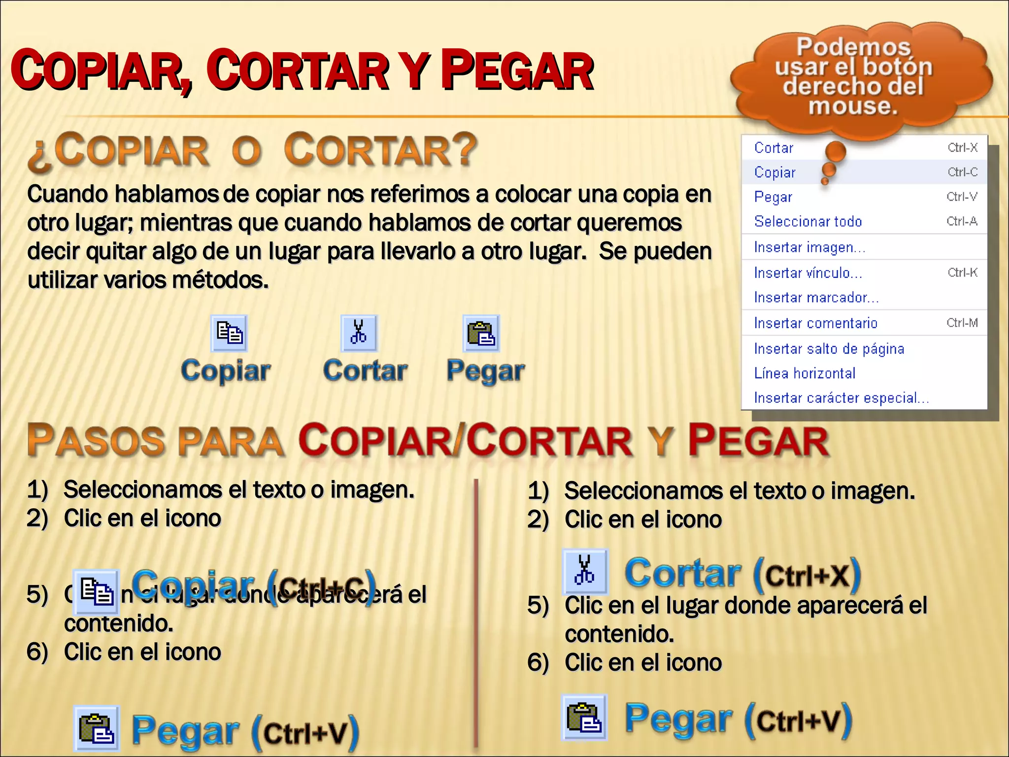 C OPIAR , C ORTAR Y  P EGAR Cuando hablamos de copiar nos referimos a colocar una copia en otro lugar; mientras que cuando hablamos de cortar queremos decir quitar algo de un lugar para llevarlo a otro lugar.  Se pueden utilizar varios métodos. Seleccionamos el texto o imagen. Clic en el icono  Clic en el lugar donde aparecerá el contenido. Clic en el icono Seleccionamos el texto o imagen. Clic en el icono  Clic en el lugar donde aparecerá el contenido. Clic en el icono 