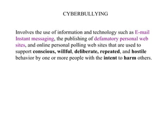 CYBERBULLYING Involves the use of information and technology such as  E-mail Instant messaging , the publishing of  defamatory personal web sites , and online personal polling web sites that are used to  support  conscious, willful ,  deliberate, repeated , and  hostile   behavior by one or more people with the  intent  to  harm  others.  