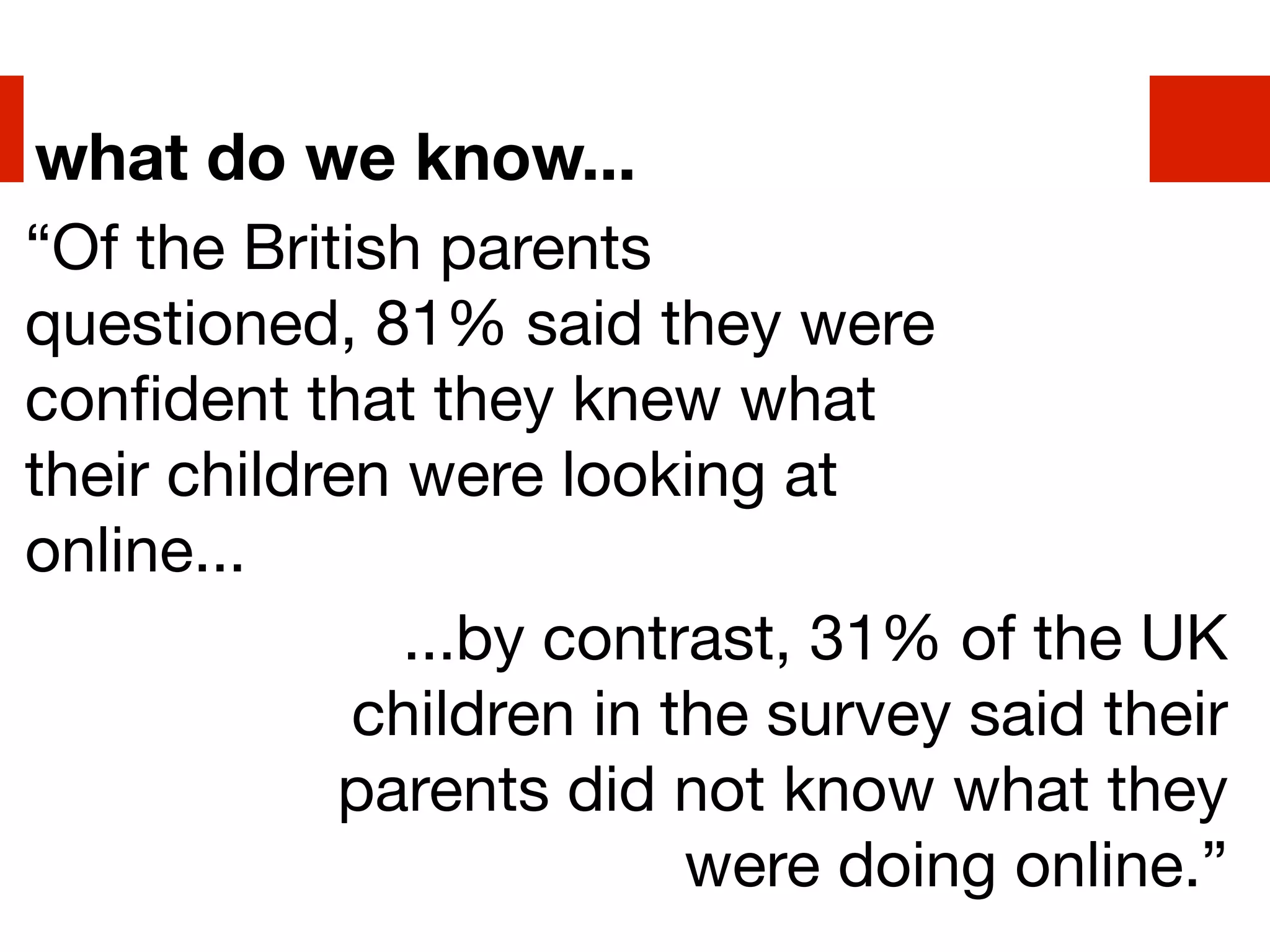 what do we know...
“Of the British parents
questioned, 81% said they were
conﬁdent that they knew what
their children were looking at
online...
               ...by contrast, 31% of the UK
             children in the survey said their
            parents did not know what they
                          were doing online.”
 