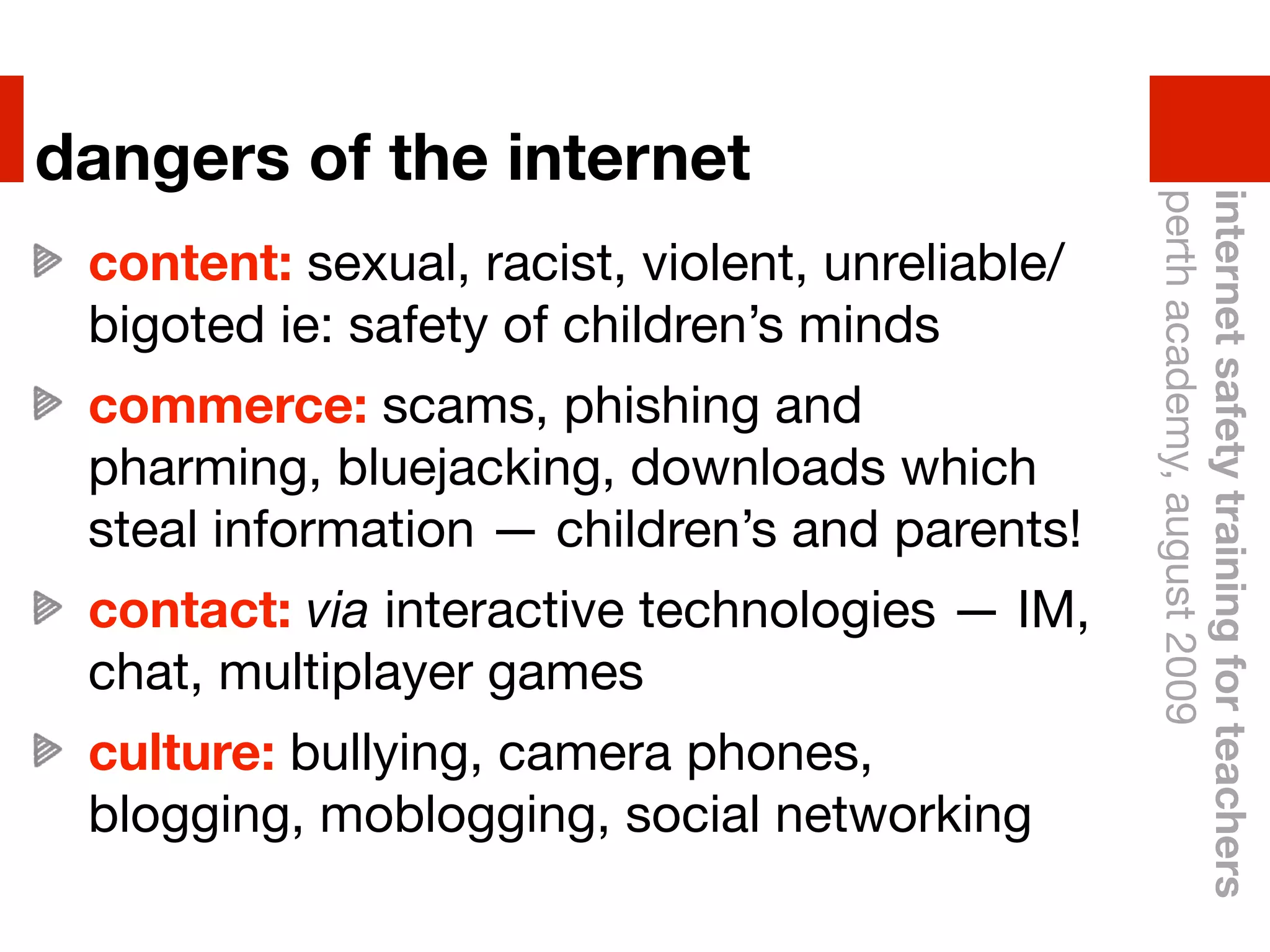dangers of the internet




                                                 perth academy, august 2009
                                                 internet safety training for teachers
 content: sexual, racist, violent, unreliable/
 bigoted ie: safety of children’s minds
 commerce: scams, phishing and
 pharming, bluejacking, downloads which
 steal information — children’s and parents!
 contact: via interactive technologies —!IM,
 chat, multiplayer games
 culture: bullying, camera phones,
 blogging, moblogging, social networking
 