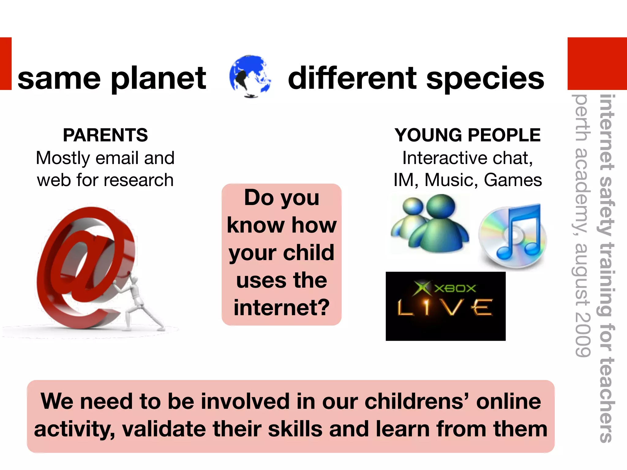 same planet              different species




                                                        perth academy, august 2009
                                                        internet safety training for teachers
   PARENTS                         YOUNG PEOPLE
 Mostly email and                   Interactive chat,
 web for research                  IM, Music, Games
                      Do you
                    know how
                    your child
                     uses the
                     internet?



 We need to be involved in our childrens’ online
activity, validate their skills and learn from them
 