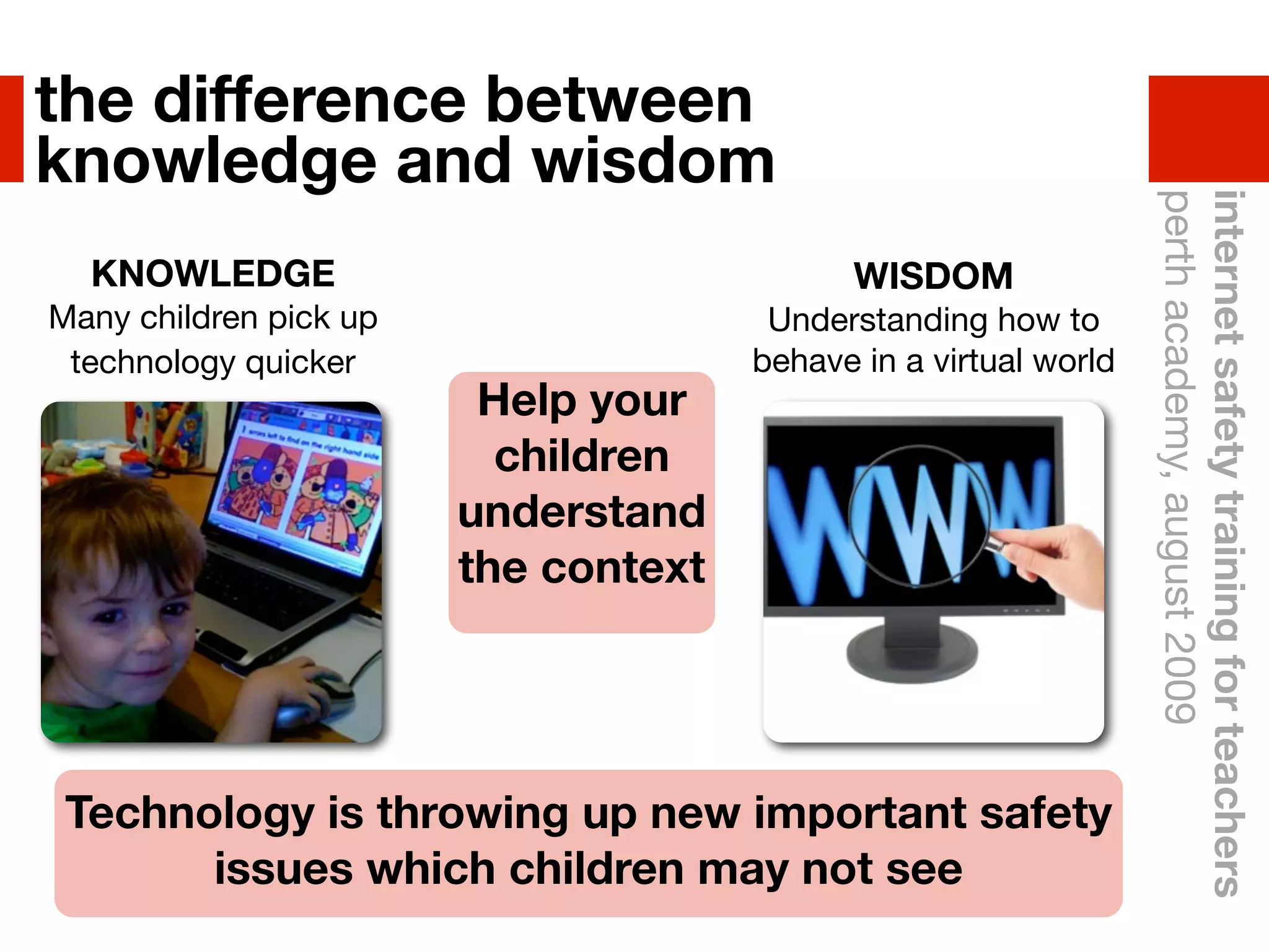the difference between
knowledge and wisdom




                                                                  perth academy, august 2009
                                                                  internet safety training for teachers
  KNOWLEDGE                                 WISDOM
Many children pick up                  Understanding how to
 technology quicker                   behave in a virtual world
                         Help your
                          children
                        understand
                        the context




 Technology is throwing up new important safety
       issues which children may not see
 