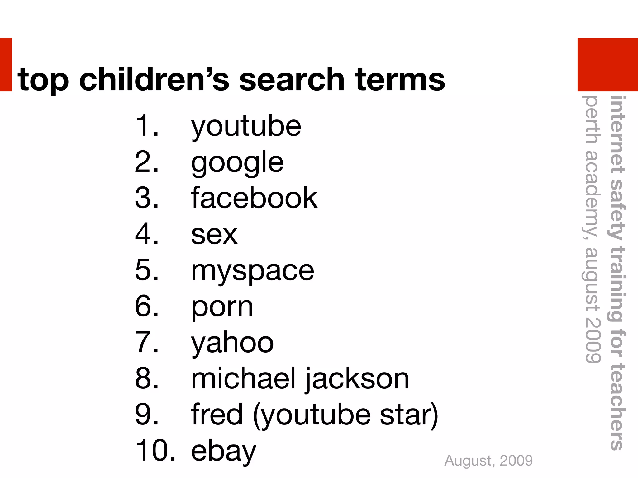 top children’s search terms




                                                perth academy, august 2009
                                                internet safety training for teachers
       1.    youtube
       2.    google
       3.    facebook
       4.    sex
       5.    myspace
       6.    porn
       7.    yahoo
       8.    michael jackson
       9.    fred (youtube star)
       10.   ebay                August, 2009
 