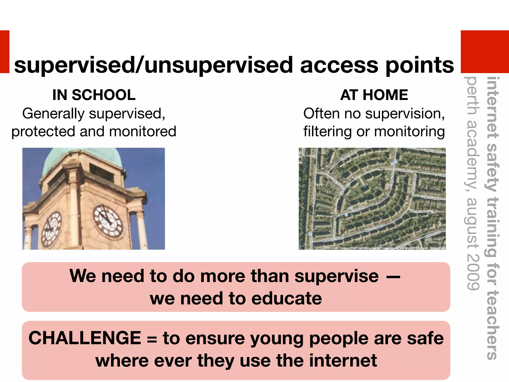 supervised/unsupervised access points




                                                         perth academy, august 2009
                                                         internet safety training for teachers
      IN SCHOOL                        AT HOME
 Generally supervised,          Often no supervision,
protected and monitored         ﬁltering or monitoring




        We need to do more than supervise —
                we need to educate

  CHALLENGE = to ensure young people are safe
       where ever they use the internet
 
