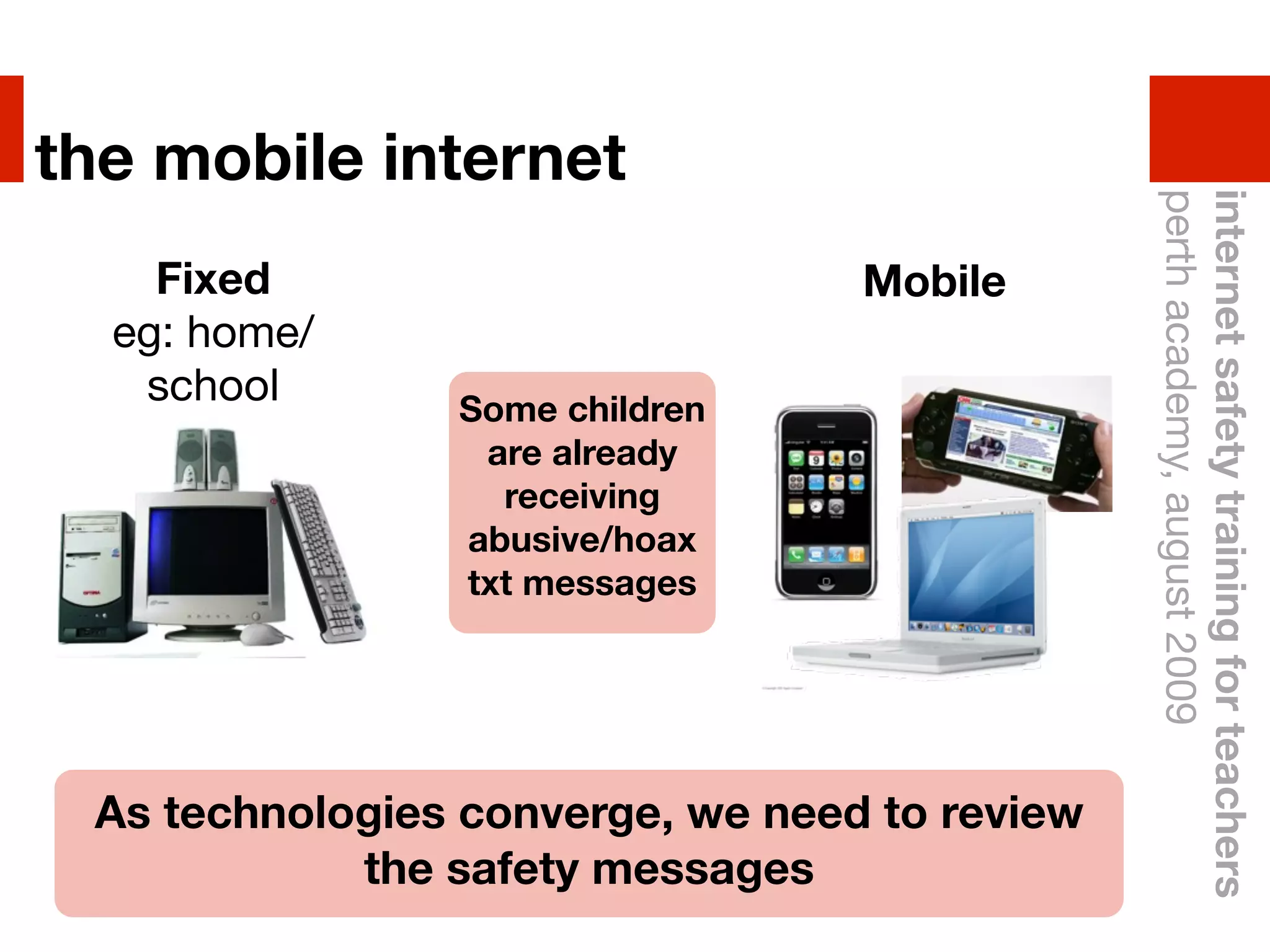 the mobile internet




                                               perth academy, august 2009
                                               internet safety training for teachers
    Fixed                         Mobile
  eg: home/
   school       Some children
                 are already
                  receiving
                abusive/hoax
                txt messages




 As technologies converge, we need to review
            the safety messages
 