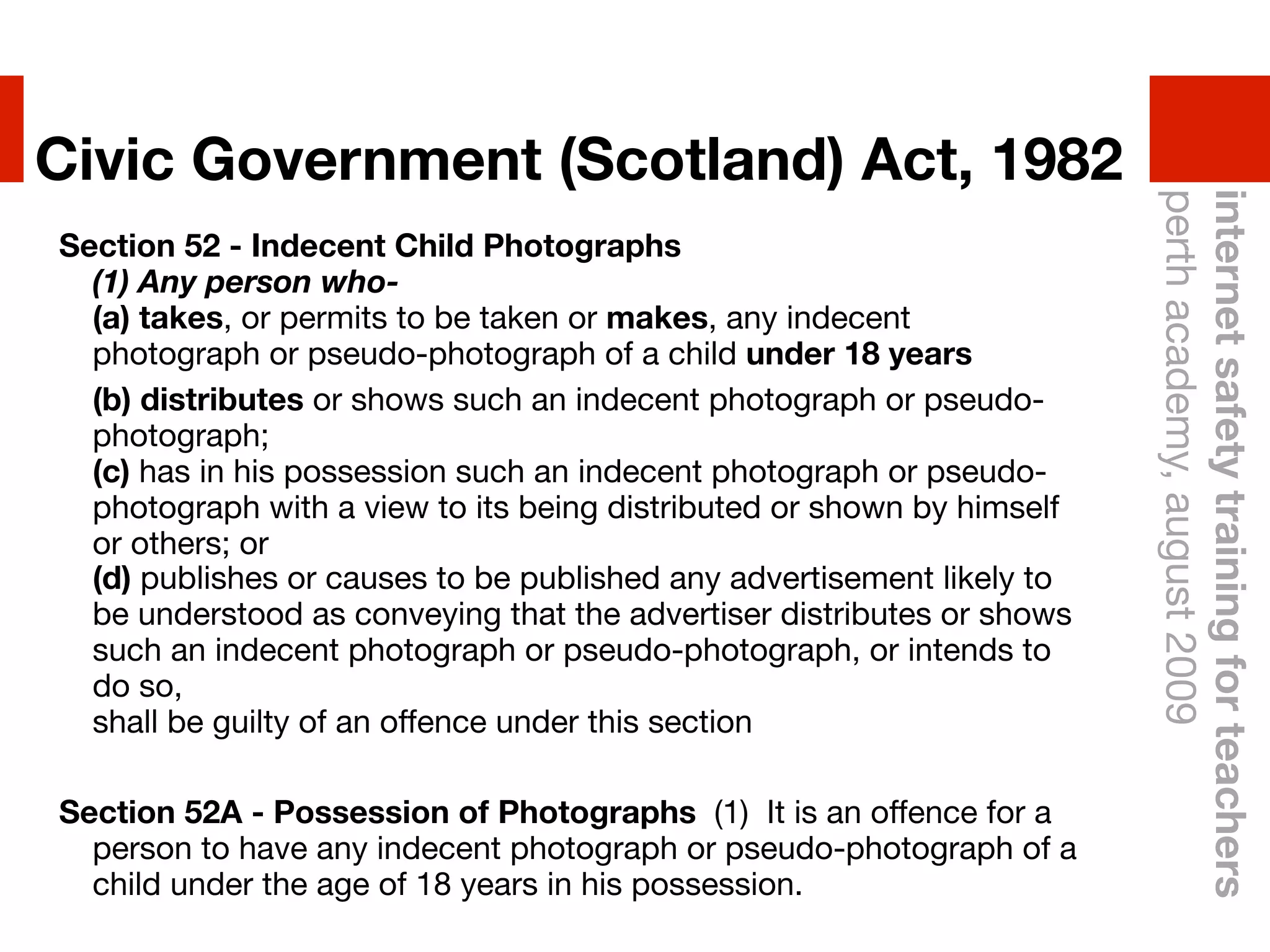 Civic Government (Scotland) Act, 1982




                                                                        perth academy, august 2009
                                                                        internet safety training for teachers
Section 52 - Indecent Child Photographs
  (1) Any person who-
  (a) takes, or permits to be taken or makes, any indecent
  photograph or pseudo-photograph of a child under 18 years
" (b) distributes or shows such an indecent photograph or pseudo-
  photograph;
  (c) has in his possession such an indecent photograph or pseudo-
  photograph with a view to its being distributed or shown by himself
  or others; or
  (d) publishes or causes to be published any advertisement likely to
  be understood as conveying that the advertiser distributes or shows
  such an indecent photograph or pseudo-photograph, or intends to
  do so,
  shall be guilty of an offence under this section

Section 52A - Possession of Photographs !(1)! It is an offence for a
  person to have any indecent photograph or pseudo-photograph of a
  child under the age of 18 years in his possession.
 