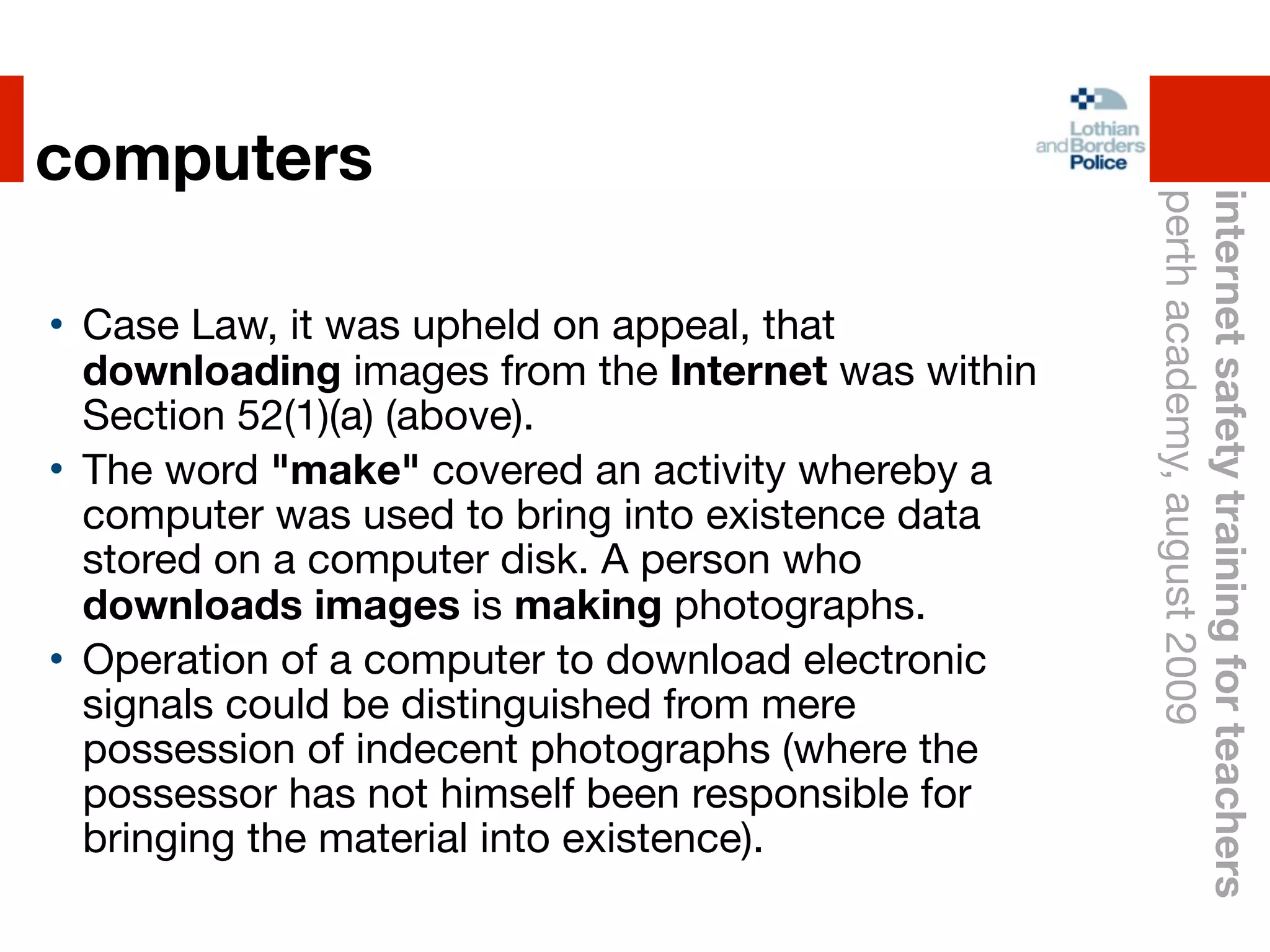 computers




                                                    perth academy, august 2009
                                                    internet safety training for teachers
• Case Law, it was upheld on appeal, that
  downloading images from the Internet was within
  Section 52(1)(a) (above).
• The word "make" covered an activity whereby a
  computer was used to bring into existence data
  stored on a computer disk. A person who
  downloads images is making photographs.
• Operation of a computer to download electronic
  signals could be distinguished from mere
  possession of indecent photographs (where the
  possessor has not himself been responsible for
  bringing the material into existence).
 