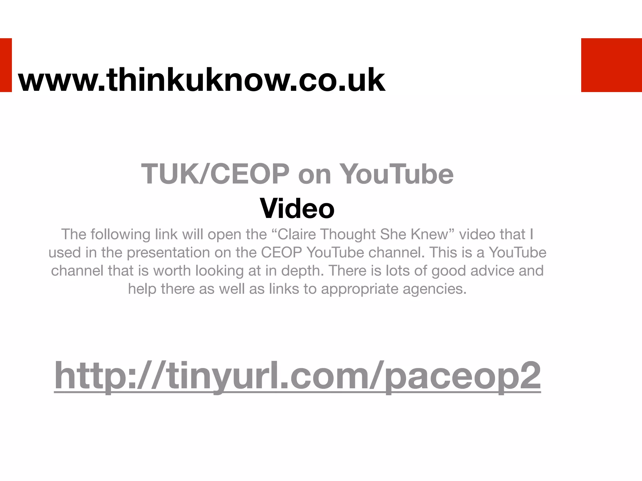 www.thinkuknow.co.uk

              TUK/CEOP on YouTube
                    Video
   The following link will open the “Claire Thought She Knew” video that I
 used in the presentation on the CEOP YouTube channel. This is a YouTube
 channel that is worth looking at in depth. There is lots of good advice and
             help there as well as links to appropriate agencies.




 http://tinyurl.com/paceop2
 